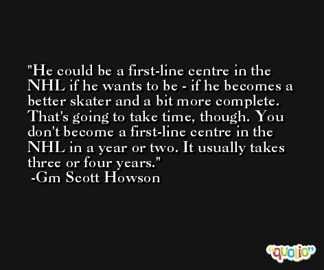 He could be a first-line centre in the NHL if he wants to be - if he becomes a better skater and a bit more complete. That's going to take time, though. You don't become a first-line centre in the NHL in a year or two. It usually takes three or four years. -Gm Scott Howson