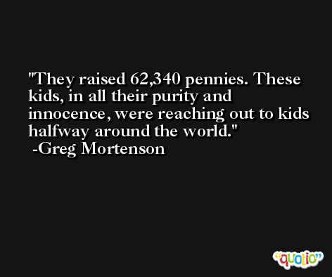 They raised 62,340 pennies. These kids, in all their purity and innocence, were reaching out to kids halfway around the world. -Greg Mortenson