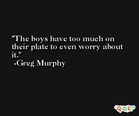 The boys have too much on their plate to even worry about it. -Greg Murphy