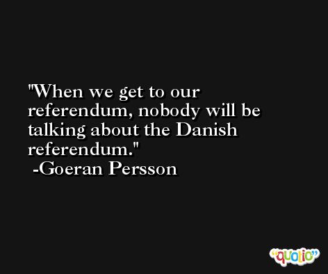 When we get to our referendum, nobody will be talking about the Danish referendum. -Goeran Persson