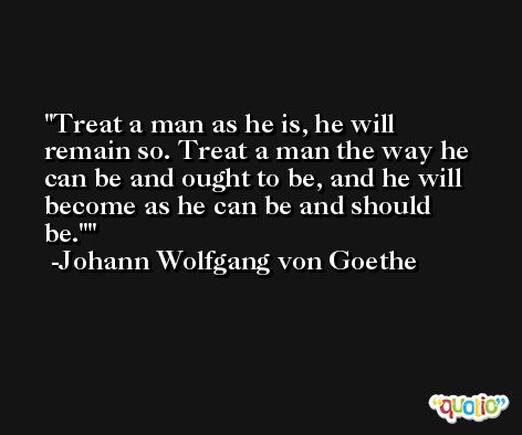 Treat a man as he is, he will remain so. Treat a man the way he can be and ought to be, and he will become as he can be and should be.