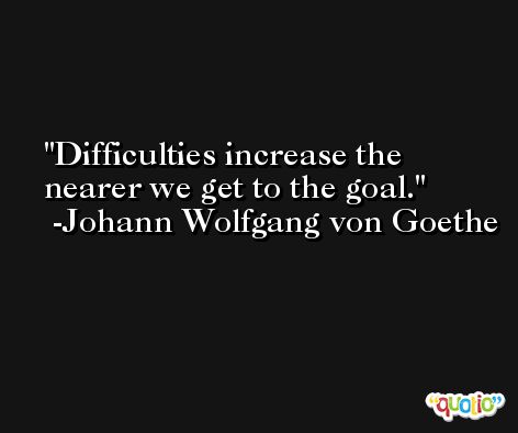 Difficulties increase the nearer we get to the goal. -Johann Wolfgang von Goethe