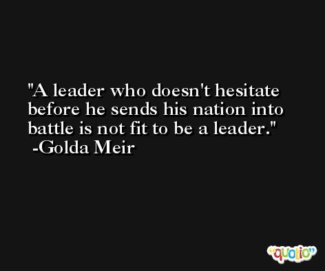 A leader who doesn't hesitate before he sends his nation into battle is not fit to be a leader. -Golda Meir