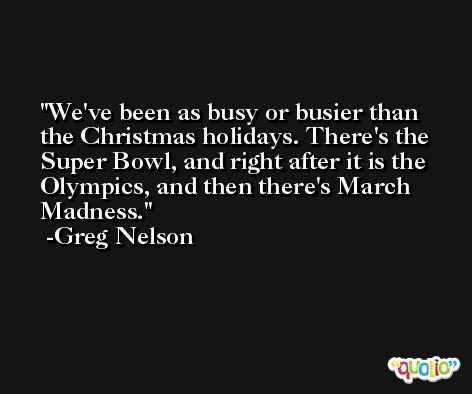 We've been as busy or busier than the Christmas holidays. There's the Super Bowl, and right after it is the Olympics, and then there's March Madness. -Greg Nelson