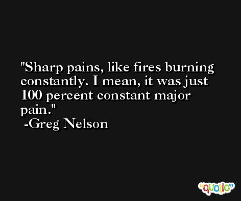 Sharp pains, like fires burning constantly. I mean, it was just 100 percent constant major pain. -Greg Nelson