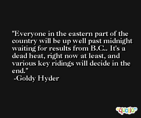 Everyone in the eastern part of the country will be up well past midnight waiting for results from B.C.. It's a dead heat, right now at least, and various key ridings will decide in the end. -Goldy Hyder