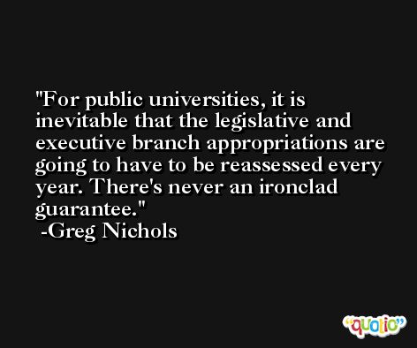 For public universities, it is inevitable that the legislative and executive branch appropriations are going to have to be reassessed every year. There's never an ironclad guarantee. -Greg Nichols