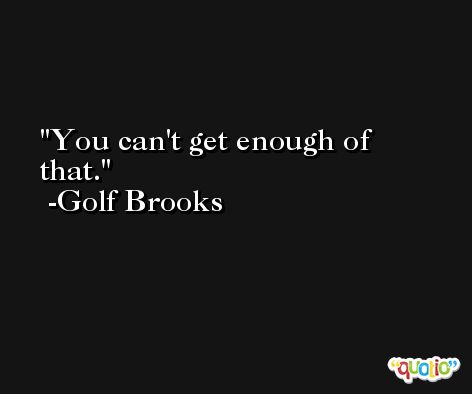 You can't get enough of that. -Golf Brooks