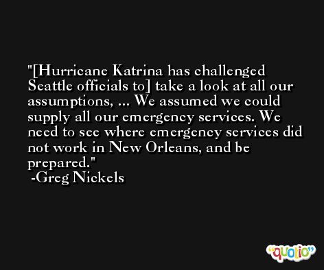 [Hurricane Katrina has challenged Seattle officials to] take a look at all our assumptions, ... We assumed we could supply all our emergency services. We need to see where emergency services did not work in New Orleans, and be prepared. -Greg Nickels