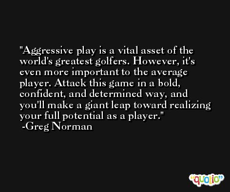 Aggressive play is a vital asset of the world's greatest golfers. However, it's even more important to the average player. Attack this game in a bold, confident, and determined way, and you'll make a giant leap toward realizing your full potential as a player. -Greg Norman