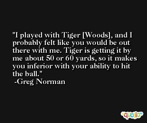 I played with Tiger [Woods], and I probably felt like you would be out there with me. Tiger is getting it by me about 50 or 60 yards, so it makes you inferior with your ability to hit the ball. -Greg Norman