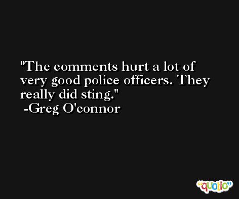 The comments hurt a lot of very good police officers. They really did sting. -Greg O'connor