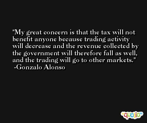 My great concern is that the tax will not benefit anyone because trading activity will decrease and the revenue collected by the government will therefore fall as well, and the trading will go to other markets. -Gonzalo Alonso