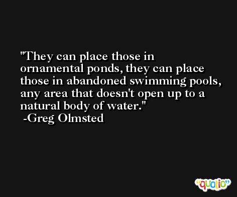 They can place those in ornamental ponds, they can place those in abandoned swimming pools, any area that doesn't open up to a natural body of water. -Greg Olmsted