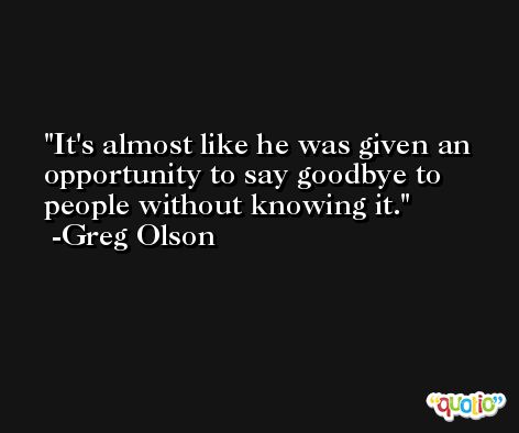 It's almost like he was given an opportunity to say goodbye to people without knowing it. -Greg Olson