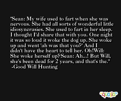 Sean: My wife used to fart when she was nervous. She had all sorts of wonderful little idiosyncrasies. She used to fart in her sleep. I thought I'd share that with you. One night it was so loud it woke the dog up. She woke up and went 'ah was that you?' And I didn't have the heart to tell her. Oh!Will: She woke herself up?Sean: Ah...! But Will, she's been dead for 2 years, and that's the. -Good Will Hunting