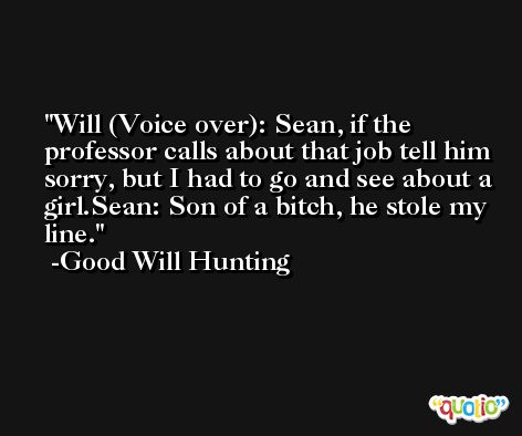 Will (Voice over): Sean, if the professor calls about that job tell him sorry, but I had to go and see about a girl.Sean: Son of a bitch, he stole my line. -Good Will Hunting