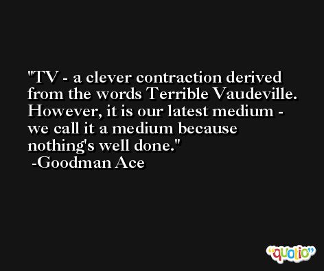 TV - a clever contraction derived from the words Terrible Vaudeville. However, it is our latest medium - we call it a medium because nothing's well done. -Goodman Ace