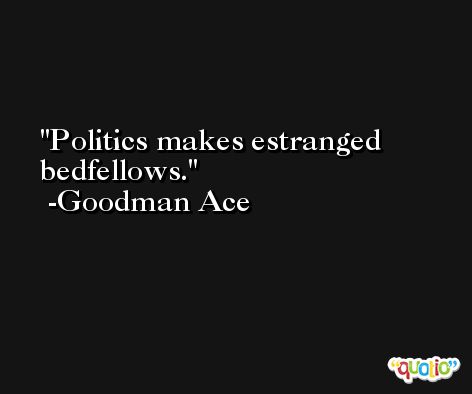 Politics makes estranged bedfellows. -Goodman Ace