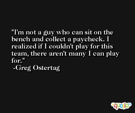 I'm not a guy who can sit on the bench and collect a paycheck. I realized if I couldn't play for this team, there aren't many I can play for. -Greg Ostertag