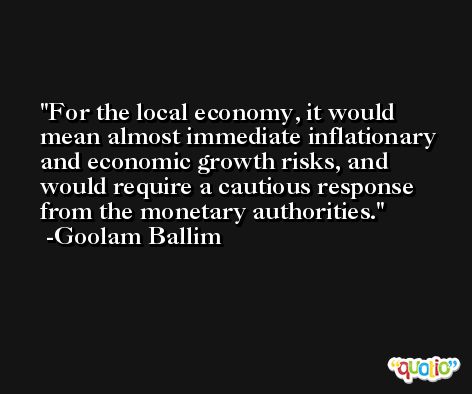 For the local economy, it would mean almost immediate inflationary and economic growth risks, and would require a cautious response from the monetary authorities. -Goolam Ballim