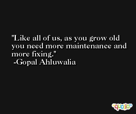 Like all of us, as you grow old you need more maintenance and more fixing. -Gopal Ahluwalia