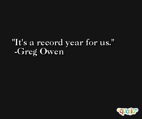 It's a record year for us. -Greg Owen