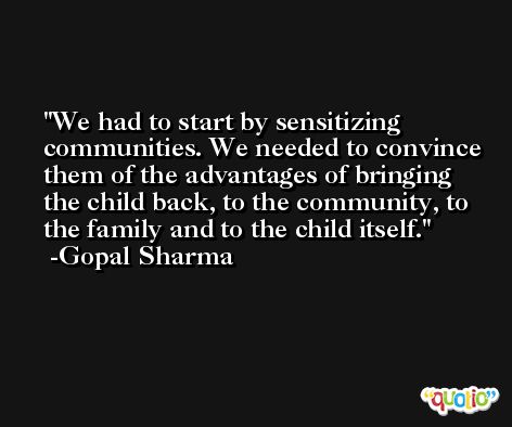 We had to start by sensitizing communities. We needed to convince them of the advantages of bringing the child back, to the community, to the family and to the child itself. -Gopal Sharma