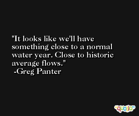 It looks like we'll have something close to a normal water year. Close to historic average flows. -Greg Panter