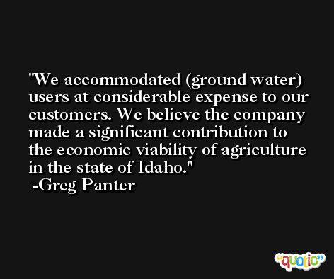 We accommodated (ground water) users at considerable expense to our customers. We believe the company made a significant contribution to the economic viability of agriculture in the state of Idaho. -Greg Panter