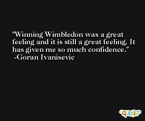 Winning Wimbledon was a great feeling and it is still a great feeling. It has given me so much confidence. -Goran Ivanisevic