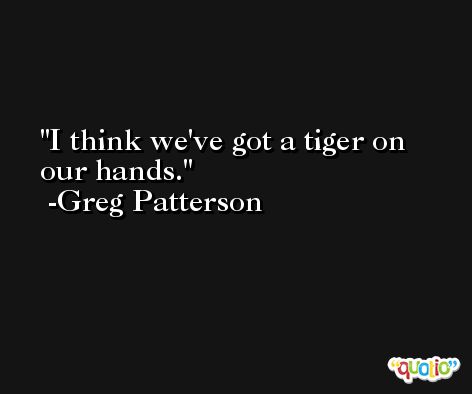 I think we've got a tiger on our hands. -Greg Patterson