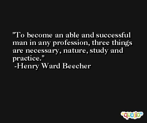 To become an able and successful man in any profession, three things are necessary, nature, study and practice. -Henry Ward Beecher