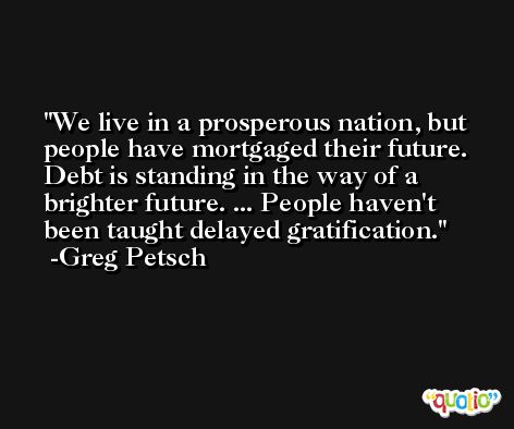 We live in a prosperous nation, but people have mortgaged their future. Debt is standing in the way of a brighter future. ... People haven't been taught delayed gratification. -Greg Petsch