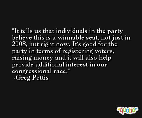 It tells us that individuals in the party believe this is a winnable seat, not just in 2008, but right now. It's good for the party in terms of registering voters, raising money and it will also help provide additional interest in our congressional race. -Greg Pettis