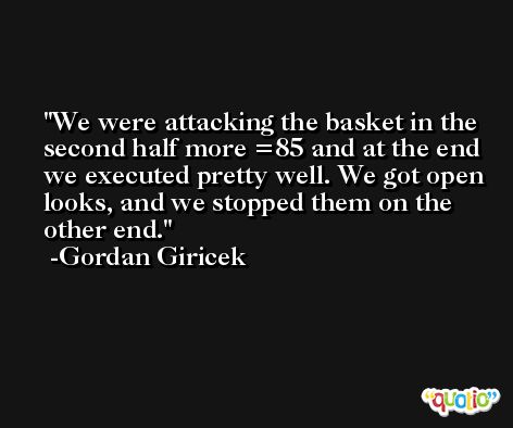 We were attacking the basket in the second half more =85 and at the end we executed pretty well. We got open looks, and we stopped them on the other end. -Gordan Giricek