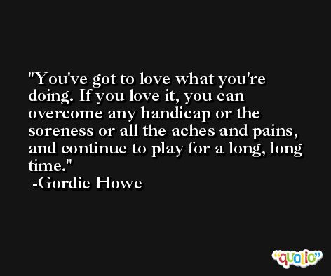 You've got to love what you're doing. If you love it, you can overcome any handicap or the soreness or all the aches and pains, and continue to play for a long, long time. -Gordie Howe