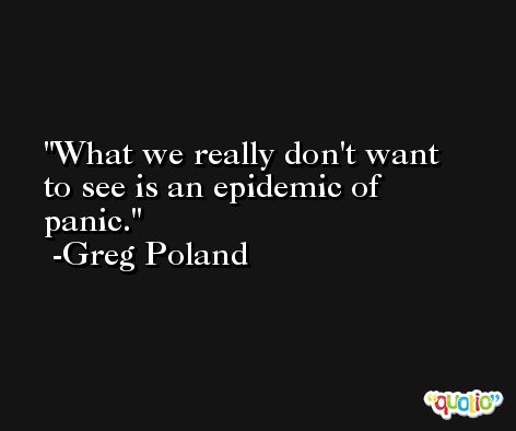 What we really don't want to see is an epidemic of panic. -Greg Poland