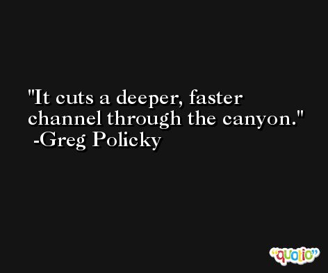 It cuts a deeper, faster channel through the canyon. -Greg Policky