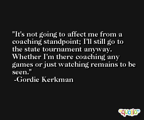 It's not going to affect me from a coaching standpoint; I'll still go to the state tournament anyway. Whether I'm there coaching any games or just watching remains to be seen. -Gordie Kerkman