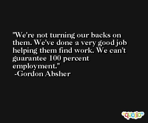 We're not turning our backs on them. We've done a very good job helping them find work. We can't guarantee 100 percent employment. -Gordon Absher