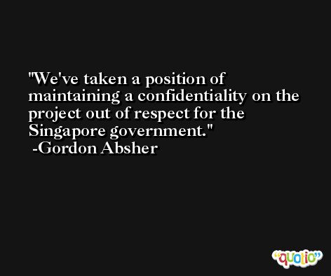 We've taken a position of maintaining a confidentiality on the project out of respect for the Singapore government. -Gordon Absher