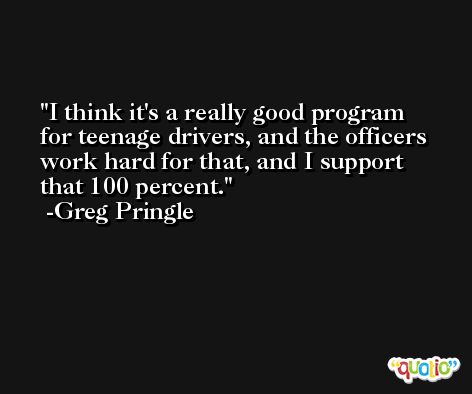 I think it's a really good program for teenage drivers, and the officers work hard for that, and I support that 100 percent. -Greg Pringle