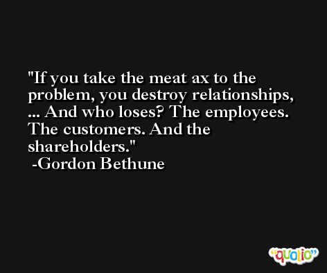 If you take the meat ax to the problem, you destroy relationships, ... And who loses? The employees. The customers. And the shareholders. -Gordon Bethune