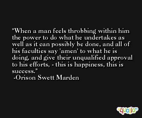 When a man feels throbbing within him the power to do what he undertakes as well as it can possibly be done, and all of his faculties say 'amen' to what he is doing, and give their unqualified approval to his efforts, - this is happiness, this is success. -Orison Swett Marden