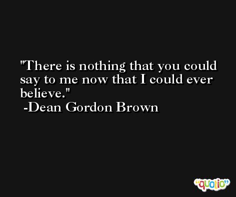 There is nothing that you could say to me now that I could ever believe. -Dean Gordon Brown