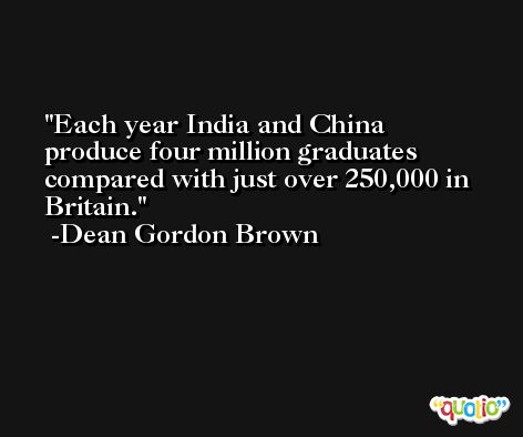 Each year India and China produce four million graduates compared with just over 250,000 in Britain. -Dean Gordon Brown