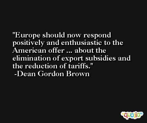 Europe should now respond positively and enthusiastic to the American offer ... about the elimination of export subsidies and the reduction of tariffs. -Dean Gordon Brown