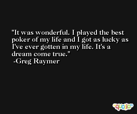 It was wonderful. I played the best poker of my life and I got as lucky as I've ever gotten in my life. It's a dream come true. -Greg Raymer