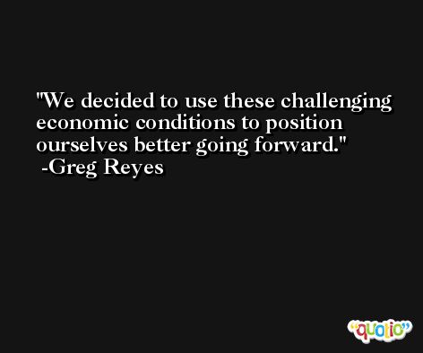 We decided to use these challenging economic conditions to position ourselves better going forward. -Greg Reyes